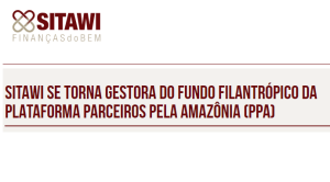 SITAWI SE TORNA GESTORA DO FUNDO FILANTRÓPICO DA PLATAFORMA PARCEIROS PELA AMAZÔNIA (PPA)